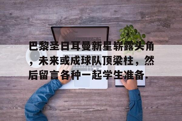 乐动体育官直播-包含巴黎圣日耳曼新星崭露头角，未来或成球队顶梁柱，然后留言各种一起学生准备.的词条